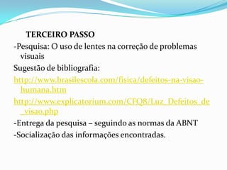 TERCEIRO PASSO
-Pesquisa: O uso de lentes na correção de problemas
visuais
Sugestão de bibliografia:
http://www.brasilescola.com/fisica/defeitos-na-visao-
humana.htm
http://www.explicatorium.com/CFQ8/Luz_Defeitos_de
_visao.php
-Entrega da pesquisa – seguindo as normas da ABNT
-Socialização das informações encontradas.
 