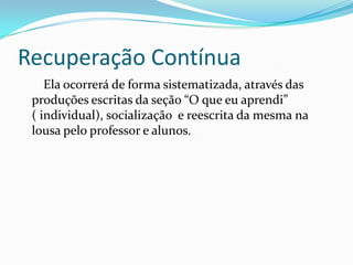 Recuperação Contínua
Ela ocorrerá de forma sistematizada, através das
produções escritas da seção “O que eu aprendi”
( individual), socialização e reescrita da mesma na
lousa pelo professor e alunos.
 