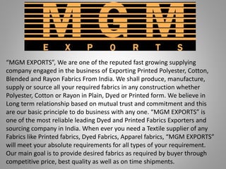 “MGM EXPORTS”, We are one of the reputed fast growing supplying
company engaged in the business of Exporting Printed Polyester, Cotton,
Blended and Rayon Fabrics From India. We shall produce, manufacture,
supply or source all your required fabrics in any construction whether
Polyester, Cotton or Rayon in Plain, Dyed or Printed form. We believe in
Long term relationship based on mutual trust and commitment and this
are our basic principle to do business with any one. “MGM EXPORTS” is
one of the most reliable leading Dyed and Printed Fabrics Exporters and
sourcing company in India. When ever you need a Textile supplier of any
Fabrics like Printed fabrics, Dyed Fabrics, Apparel fabrics, “MGM EXPORTS”
will meet your absolute requirements for all types of your requirement.
Our main goal is to provide desired fabrics as required by buyer through
competitive price, best quality as well as on time shipments.
 