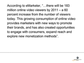 According to eMarketer, “…there will be 183 million online video viewers by 2011 – a 60 percent increase from the number of viewers today. This growing consumption of online video provides marketers with new ways to promote their brands, and has also created opportunities to engage with consumers, expand reach and explore new monetization methods”.  