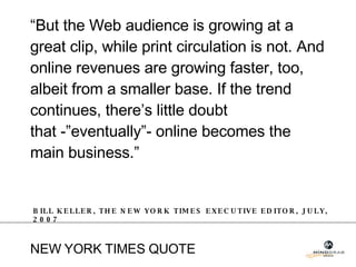“ But the Web audience is growing at a great clip, while print circulation is not. And online revenues are growing faster, too, albeit from a smaller base. If the trend continues, there’s little doubt  that -”eventually”- online becomes the main business.” BILL KELLER, THE NEW YORK TIMES EXECUTIVE EDITOR, JULY, 2007 NEW YORK TIMES QUOTE  