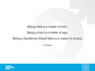 12
Being male is a matter of birth.
Being a man is a matter of age.
Being a Gentleman (Great Man) is a matter of choice.
Vin Diesel
 