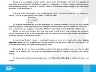 22
Gunter is a psychologist, speaker, author, mentor, coach and facilitator with over three decades of
counselling and organisational development experience. His passion for people, philosophy and psychology
has allowed him to forge a curriculum to assist his clients to move beyond simply surviving in this world and to
learn how to truly thrive within it. !
!
In a world where the demands on the individual and the family has become more and more challenging,
Gunter’s focus is on getting things back on track in three key areas: !
1. Individually!
2. the family and!
3. at work. !
His expertise, experience and who he is as a person has beneﬁtted teenagers, young adults, and adults in
overcoming serious psychological and social challenges, whilst the parents he has worked with have found a
new sense of vision and purpose in raising their children through realigning their relationship with their child. !
Gunter has also been involved with small businesses as well as with large multinationals and public
service organisations where he has provided executive and business coaching that has assisted many clients to
achieve a high level of professional success.!
!
In recent times, Gunter’s interest in men’s health issues has led to him to develop the project ‘Making
Good Men Great’ that aims at helping men to rethink masculinity, provide a way to help men step away from an
outmoded way of being, and become an inspiration to others. !
!
Personally, Gunter has been successfully married for the past twenty-ﬁve years and has two adult
children. He is a keen surfer, and when time allows likes to indulge his passion in percussion and creative
writing. !
!
He is the author of a historical action/adventure novel ‘Mountains of the Sea’ as well as short plays and
stories.!
 