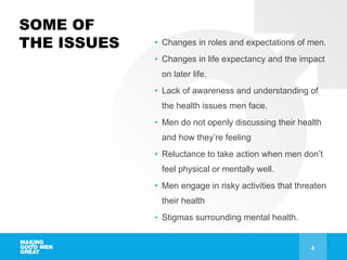 SOME OF
THE ISSUES • Changes in roles and expectations of men.
• Changes in life expectancy and the impact
on later life.
• Lack of awareness and understanding of
the health issues men face.
• Men do not openly discussing their health
and how they’re feeling
• Reluctance to take action when men don’t
feel physical or mentally well.
• Men engage in risky activities that threaten
their health
• Stigmas surrounding mental health.
4
 