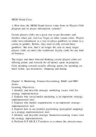 MGM Grand Case
1. How does the MGM Grand derive value from its Players Club
program and its player information systems?
Casino players clubs are a great way to get discounts and
freebies when you visit Las Vegas or other casino cities. Players
clubs were introduced as a way to entice gamblers to return to a
casino to gamble. Before, they used to only reward those
gamblers. But now, that’s no longer the case as many larger
players clubs act more like traditional loyalty clubs for any kind
of business.
The larger and more forward thinking casino players clubs are
offering points and rewards for all money spent on property.
Cash spending rewards usually offering points for spending on
hotel rooms, spa treatments, shopping and dining.
Chapter 8: Marketing, Finance/Accounting, R&D, and MIS
Issues
Learning Objectives:
1. Identify and describe strategic marketing issues vital for
strategy implementation.
2. Explain why social media marketing is an important strategy-
implementation tool.
3. Explain why market segmentation is an important strategy-
implementation tool.
4. Explain how to use product positioning (perceptual mapping)
as a strategy-implementation tool.
5. Identify and describe strategic finance/accounting issues vital
for strategy implementation.
6. Perform E P S/E B I T analysis to evaluate the attractiveness
 