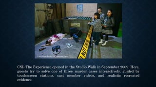 CSI: The Experience opened in the Studio Walk in September 2009. Here,
guests try to solve one of three murder cases interactively, guided by
touchscreen stations, cast member videos, and realistic recreated
evidence.
 