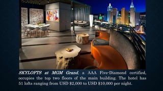 SKYLOFTS at MGM Grand, a AAA Five-Diamond certified,
occupies the top two floors of the main building. The hotel has
51 lofts ranging from USD $2,000 to USD $10,000 per night.
 