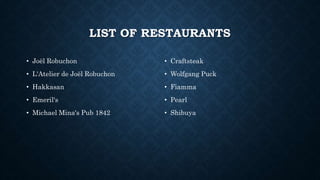 LIST OF RESTAURANTS
• Joël Robuchon
• L'Atelier de Joël Robuchon
• Hakkasan
• Emeril's
• Michael Mina's Pub 1842
• Craftsteak
• Wolfgang Puck
• Fiamma
• Pearl
• Shibuya
 