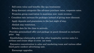 · Sell extra value and benefits like spa treatments
· Keep discount categories like advance purchase rates, corporate rates.
· Promotes group reservation to maximize non- room revenue.
• Considers rate increase for packages instead of giving more discount.
· Apply deposits and guarantees to the last night of stay.
· Abolish stay restriction.
· Selects date for the close to arrivals.
·Provides personalized offer and package on guest demand on exclusive
price tag.
· Establishing relationship with the other hospitality service units I.e.
airlines and cruise ships or even car rents
· Extensive concentration to sales and marketing team and various other
third party outdoor advertising unit.
· Encourage upgrades.
 