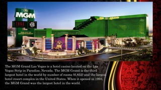 The MGM Grand Las Vegas is a hotel casino located on the Las
Vegas Strip in Paradise, Nevada. The MGM Grand is the third
largest hotel in the world by number of rooms (6,852) and the largest
hotel resort complex in the United States. When it opened in 1993,
the MGM Grand was the largest hotel in the world.
 