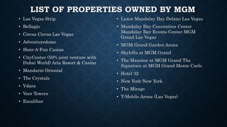 LIST OF PROPERTIES OWNED BY MGM
• Las Vegas Strip
• Bellagio
• Circus Circus Las Vegas
• Adventuredome
• Slots-A-Fun Casino
• CityCenter (50% joint venture with
Dubai World) Aria Resort & Casino
• Mandarin Oriental
• The Crystals
• Vdara
• Veer Towers
• Excalibur
• Luxor Mandalay Bay Delano Las Vegas
• Mandalay Bay Convention Center
Mandalay Bay Events Center MGM
Grand Las Vegas
• MGM Grand Garden Arena
• Skylofts at MGM Grand
• The Mansion at MGM Grand The
Signature at MGM Grand Monte Carlo
• Hotel 32
• New York-New York
• The Mirage
• T-Mobile Arena (Las Vegas)
 