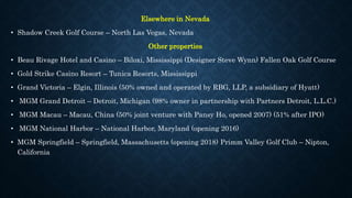 Elsewhere in Nevada
• Shadow Creek Golf Course – North Las Vegas, Nevada
Other properties
• Beau Rivage Hotel and Casino – Biloxi, Mississippi (Designer Steve Wynn) Fallen Oak Golf Course
• Gold Strike Casino Resort – Tunica Resorts, Mississippi
• Grand Victoria – Elgin, Illinois (50% owned and operated by RBG, LLP, a subsidiary of Hyatt)
• MGM Grand Detroit – Detroit, Michigan (98% owner in partnership with Partners Detroit, L.L.C.)
• MGM Macau – Macau, China (50% joint venture with Pansy Ho, opened 2007) (51% after IPO)
• MGM National Harbor – National Harbor, Maryland (opening 2016)
• MGM Springfield – Springfield, Massachusetts (opening 2018) Primm Valley Golf Club – Nipton,
California
 