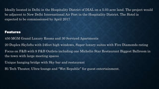 Ideally located in Delhi in the Hospitality District of DIAL on a 5.03 acre land. The project would
be adjacent to New Delhi International Air Port in the Hospitality District. The Hotel is
expected to be commissioned by April 2017.
Features
450 MGM Grand Luxury Rooms and 30 Serviced Apartments
20 Duplex Skylofts with 24feet high windows, Super luxury suites with Five Diamonds rating
Focus on F&B with 9 F&B Outlets including one Michelin Star Restaurant Biggest Ballroom in
the town with large meeting spaces
Unique hanging bridge with Sky bar and restaurant
Hi Tech Theater, Ultra-lounge and “Wet Republic” for guest entertainment.
 