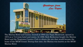 The Marina Hotel and Casino, located at 3805 Las Vegas Boulevard, opened in
1975 as a 714-room hotel and casino. In 1989, Kirk Kerkorian bought the Marina
Hotel and the Tropicana Country Club to obtain the site that would become the
home of the MGM Grand. During that time, the Marina was known as the MGM-
Marina Hotel.
 