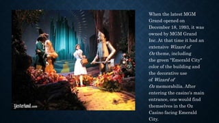When the latest MGM
Grand opened on
December 18, 1993, it was
owned by MGM Grand
Inc. At that time it had an
extensive Wizard of
Oz theme, including
the green "Emerald City"
color of the building and
the decorative use
of Wizard of
Oz memorabilia. After
entering the casino's main
entrance, one would find
themselves in the Oz
Casino facing Emerald
City.
 