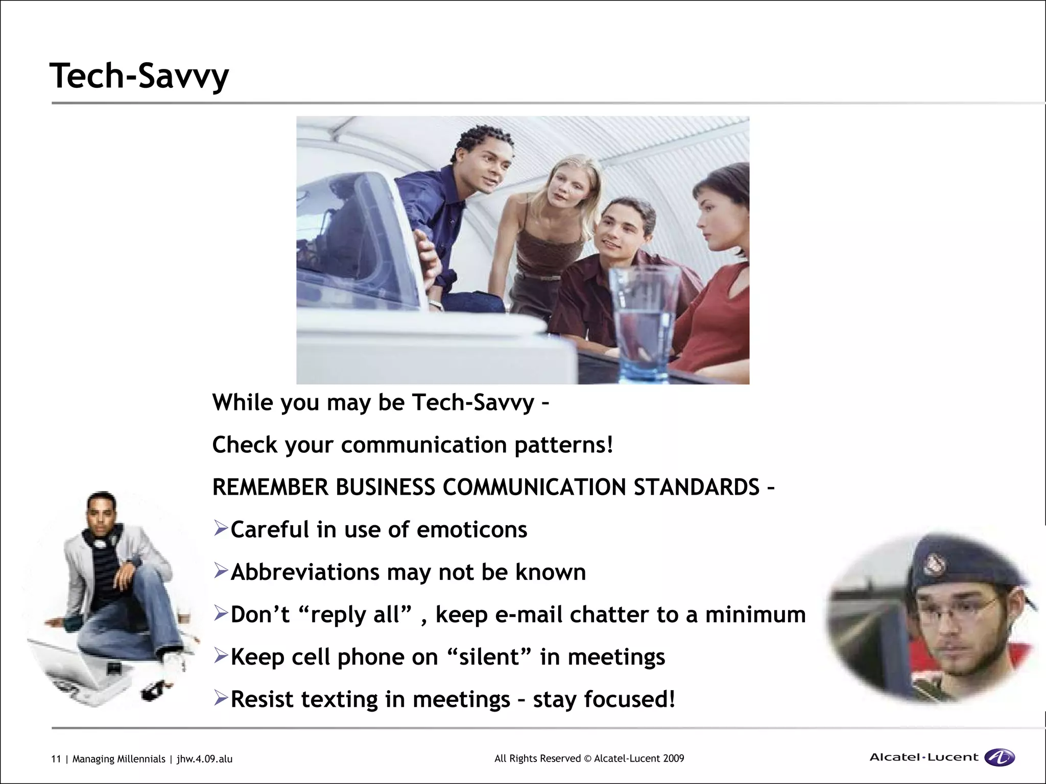 Tech-Savvy While you may be Tech-Savvy –  Check your communication patterns! REMEMBER BUSINESS COMMUNICATION STANDARDS – Careful in use of emoticons Abbreviations may not be known Don’t “reply all” , keep e-mail chatter to a minimum Keep cell phone on “silent” in meetings Resist texting in meetings – stay focused! 