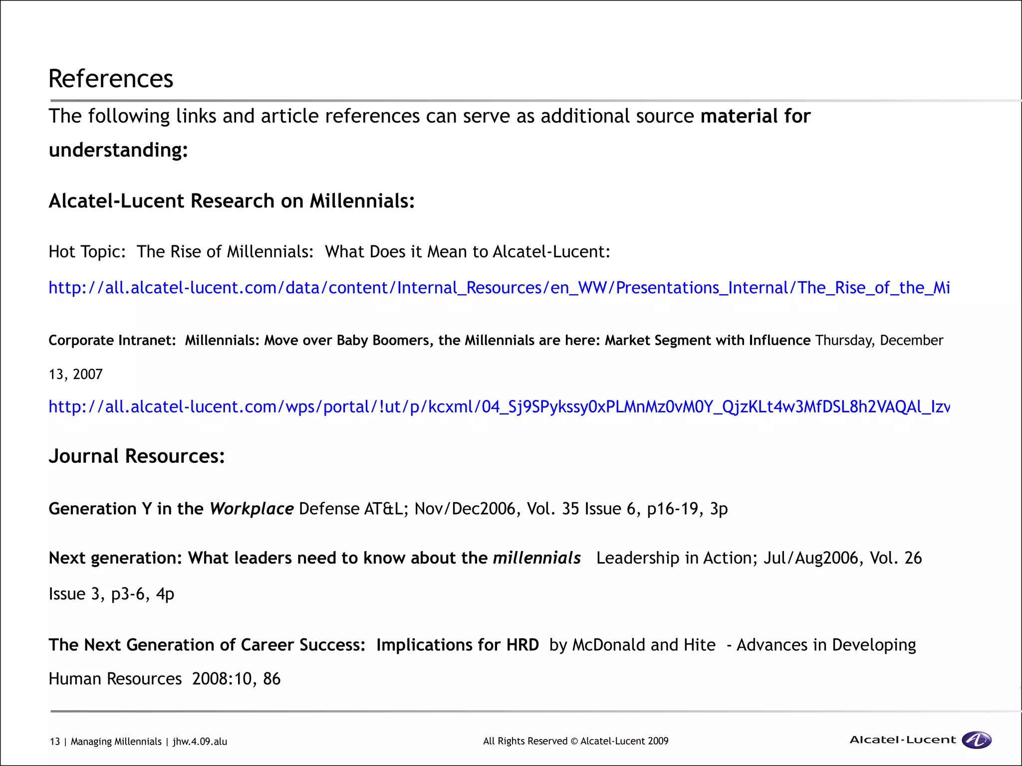 References  The following links and article references can serve as additional source  material for understanding: Alcatel-Lucent Research on Millennials: Hot Topic:  The Rise of Millennials:  What Does it Mean to Alcatel-Lucent:   http://all.alcatel-lucent.com/data/content/Internal_Resources/en_WW/Presentations_Internal/The_Rise_of_the_Millenials_What_does_it_mean_to_Alcatel-Lucent.pdf Corporate Intranet:  Millennials: Move over Baby Boomers, the Millennials are here: Market Segment with Influence  Thursday, December 13, 2007  http://all.alcatel-lucent.com/wps/portal/!ut/p/kcxml/04_Sj9SPykssy0xPLMnMz0vM0Y_QjzKLt4w3MfDSL8h2VAQAl_Izvw!!?LMSG_CABINET=Docs_and_Resource_Ctr&LMSG_CONTENT_FILE=News_Features/News_Feature_Detail_000237 Journal Resources: Generation Y in the  Workplace  Defense AT&L; Nov/Dec2006, Vol. 35 Issue 6, p16-19, 3p Next generation: What leaders need to know about the  millennials   Leadership in Action; Jul/Aug2006, Vol. 26 Issue 3, p3-6, 4p The Next Generation of Career Success:  Implications for HRD   by McDonald and Hite  - Advances in Developing Human Resources  2008:10, 86 
