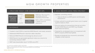 MGM RESORTS INTERNATIONAL
M G M G R O W T H P R O P E R T I E S
15
• Maintain controlling interest
o Natural dilution as MGP grows via third party
transactions
• Unique vehicle for growth given lower cost of capital/
superior balance sheet
• Structure allows for transactions that are accretive
for both MGM Resorts and MGP (e.g. Borgata,
MGM National Harbor)
• Potential for accelerated return on investment with
ROFO4 property (MGM Springfield)
• Receipt of dividends from economic ownership
mitigates rental expense
MGM has 73% economic
ownership of the OP
(Operating Partnership)
MGP is 100% consolidated
in MGM’s financial
statements1
MGM Growth
Properties
Operating
Partnership
MGM Resorts
Rent
Public
Shareholders
Dividends
Dividends
1. STRUCTURE TODAY (73% OWNERSHIP OF OP)
2. RATIONALE
3. MGM RESORTS LONG-TERM STRATEGY
• Created in April 2016 to maximize MGM Resorts’ real estate valuation
• Addressed MGM Resorts’ near-term debt maturities
• Reduced MGM Resorts net leverage by almost a turn2
• MGM Resorts has generated significant value as a result of its
ownership interest in MGP
• MGP total shareholder return3 of 53% since IPO
1 As a result of our ownership of MGP’s Class B share
2 Refer to 1Q 2016 Earnings Presentation dated 5/5/16: Consolidated net leverage from 5.5x to 4.7x (Pro Forma 3/31/16)
3 Trailing stock performance as of 12/29/17 and includes dividends; Source: Bloomberg
4 Right of first offer
 