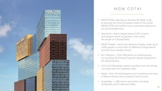 • MGM COTAI, opening on January 29, 2018, is set
to become the most innovative resort in the world.
MGM COTAI will redefine how customers experience
art and entertainment.
• Spectacle – Asia’s largest area of LED screens
and largest interior art garden in the world,
the length of a football field.
• MGM Theater – Asia’s first dynamic theater, seats up to
2,000 people in more than 10 different configurations
and will have resident shows.
• Art Collection – Over 300 pieces of contemporary
art including 28 Chinese imperial carpets dating from
the Qing Dynasty.
• 14 Food & Beverage outlets including nine new dining
concepts with four celebrity chefs.
• Retail – Over 30 retail experiences including some new
to Macau brands and a variety of price points.
• Hospitality – 1,390 rooms and suites including
16 Skylofts and 27 Mansion Villas.
M G M C O T A I
38
 