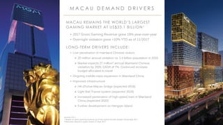 MGM RESORTS INTERNATIONAL 39
MACAU REMAINS THE WORLD’S LARGEST
GAMING MARKET AT US$33.1 BILLION1
• 2017 Gross Gaming Revenue grew 19% year-over-year
• Overnight visitation grew +10% YTD as of 11/2017
LONG-TERM DRIVERS INCLUDE:
• Low penetration of mainland Chinese visitors
 20 million annual visitation vs. 1.4 billion population in 2016
 Market expects 27 million2 annual Mainland Chinese
visitation by 2020, CAGR of 7%. Continued increase
budget allocated to travel
• Ongoing middle-class expansion in Mainland China
• Improved infrastructure:
 HK-Zhuhai-Macau bridge (expected 2018)
 Light Rail Transit system (expected 2019)
 Increased penetration of high-speed train in Mainland
China (expected 2020)
 Further development on Hengqin Island
M A C A U D E M A N D D R I V E R S
Source: DICJ
1 Based on gross gaming revenue as of the twelve months ended December 2017
2 Bernstein research report dated 27 Sept 2017
 
