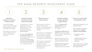 MGM RESORTS INTERNATIONAL
T H E M G M R E S O R T S I N V E S T M E N T C A S E
4
1
Attractive
long-term industry
fundamentals
Continued healthy
demand and limited new
supply additions in both
Las Vegas and Macau
Diversifying our business
mix and offerings into a
wider entertainment
universe
2
Strong financial
position and free
cash flow profile
Concluding our current
development cycle,
MGM Resorts remains
well positioned to
generate meaningful
free cash flow
We have strengthened
our balance sheet and
are on track to reduce our
consolidated net
leverage to three to four
times by the end of 2018
to maximize the efficiency
of our capital structure
3
Maximizing our
performance
We leverage our size and
scale to drive top line
growth, maximize operating
efficiencies, and expand
margins
We reinforce our leadership
by investing in our people
and our brand, as well as
enhancing our capabilities
via analytics and technology
We continue to strengthen
our portfolio of assets to
elevate the guest
experience and generate
attractive returns
on investment
4
Actively seeking
prudent growth
opportunities
Pursuing high-growth
opportunities in new
geographic regions
(i.e. Japan)
Amplify the MGM Resorts
brand through technology,
social media, hospitality and
entertainment
Well positioned to grow
Macau market share with
opening of MGM COTAI
MGM Growth Properties
relationship provides
strategic avenue for growth
5
Focus on maximizing
shareholder value
We remain focused on our
long-term plan.
We have taken significant
steps in 2017 to return
capital to shareholders:
• Initiated quarterly
dividend
• Implemented $1 billion
share repurchase
program
Continued focus on capital
return absent attractive
ROI opportunities
 