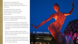 62
We continue to strengthen our
portfolio of assets to elevate the guest
experience and generate attractive returns on
investment.
Our significant footprint provides
the opportunity to upgrade, expand
and/or reposition various aspects
of our business.
We remain strategic and disciplined in our
approach to capital deployment. We invest
where we see opportunity:
• Recognizing the demand in meetings and
conventions, we expanded our Mandalay Bay
Convention Center in 2015, and are currently
expanding our meeting space at MGM Grand
and ARIA
• We are repositioning Monte Carlo to Park
MGM to maximize the property’s full potential
given its prime location.
• We undergo periodic refreshes of our rooms,
entertainment, retail and dining experiences
across all our properties to ensure the quality
of our product offering.
ENHANCEMENTOFOFFERINGS
 