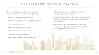 MGM RESORTS INTERNATIONAL
O U R T A R G E T E D G R O W T H S T R A T E G Y
65
 Execute on a targeted expansion strategy that
focuses on markets with the following criteria:
 Focus on gateway cities / locations
 Crossover synergies with Las Vegas properties
 High barriers to entry
 Strong regulatory environments
 Expectation of market leadership
 Extension of premium brands
 Must meet return on investment hurdle
 Monitor key domestic markets that represent
strategic growth opportunities
 Explore & execute on the development of integrated
resorts in critical high value international markets
(e.g., Japan)
 Work with MGM Growth Properties to evaluate
& execute on growth initiatives that fit our criteria,
including portfolio diversification
 