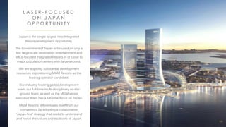 66
Japan is the single largest new Integrated
Resort development opportunity.
The Government of Japan is focused on only a
few large-scale destination entertainment and
MICE-focused Integrated Resorts in or close to
major population centers with large airports.
We are applying substantial development
resources to positioning MGM Resorts as the
leading operator candidate.
Our industry-leading global development
team, our full-time multi-disciplinary on-the-
ground team, as well as the MGM senior
executive team has a full-time focus on Japan.
MGM Resorts differentiates itself from our
competitors by adopting a collaborative
“Japan-first” strategy that seeks to understand
and honor the values and traditions of Japan.
L A S E R - F O C U S E D
O N J A P A N
O P P O R T U N I T Y
 