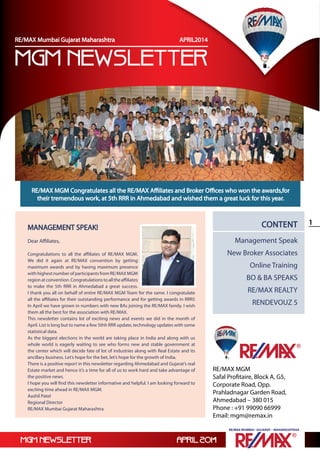 mgm newsletter April 2014
1
RE/MAX Mumbai –Gujarat – Maharashtraa
RE/MAX Mumbai –Gujarat – Maharashtraa
RE/MAX MGM
Safal Profitaire, Block A, G5,
Corporate Road, Opp.
Prahladnagar Garden Road,
Ahmedabad – 380 015
Phone : +91 99090 66999
Email: mgm@remax.in
Content
Management Speak
New Broker Associates
Online Training
BO & BA SPEAKS
RE/MAX REALTY
RENDEVOUZ 5
MANAGEMENT SPEAK!
Dear Affiliates,
Congratulations to all the affiliates of RE/MAX MGM.
We did it again at RE/MAX convention by getting
maximum awards and by having maximum presence
withhighestnumberofparticipantsfromRE/MAXMGM
regionatconvention.Congratulationstoalltheaffiliates
to make the 5th RRR in Ahmedabad a great success.
I thank you all on behalf of entire RE/MAX MGM Team for the same. I congratulate
all the affiliates for their outstanding performance and for getting awards in RRR5
In April we have grown in numbers with new BAs joining the RE/MAX family. I wish
them all the best for the association with RE/MAX.
This newsletter contains lot of exciting news and events we did in the month of
April. List is long but to name a few 5thh RRR update, technology updates with some
statistical data.
As the biggest elections in the world are taking place in India and along with us
whole world is eagerly waiting to see who forms new and stable government at
the center which will decide fate of lot of industries along with Real Estate and its
ancillary business. Let’s hope for the bet, let’s hope for the growth of India.
There is a positive report in this newsletter regarding Ahmedabad and Gujarat’s real
Estate market and hence it’s a time for all of us to work hard and take advantage of
the positive news.
I hope you will find this newsletter informative and helpful. I am looking forward to
exciting time ahead in RE/MAX MGM.
Aashil Patel
Regional Director
RE/MAX Mumbai Gujarat Maharashtra
RE/MAX MGM Congratulates all the RE/MAX Affiliates and Broker Offices who won the awards,for
their tremendous work, at 5th RRR in Ahmedabad and wished them a great luck for this year.
mgm newsletter
RE/MAX Mumbai Gujarat Maharashtra APRIL2014
 