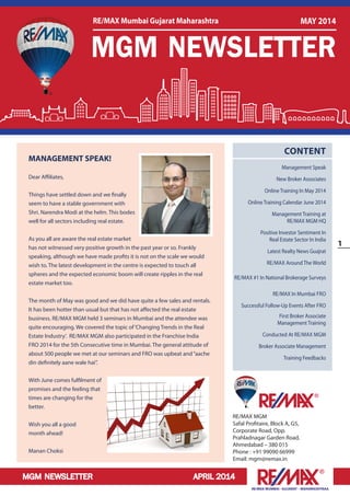 MGM NEWSLETTER APRIL 2014
1
RE/MAX MUMBAI –GUJARAT – MAHARASHTRAA
RE/MAX MGM
Safal Profitaire, Block A, G5,
Corporate Road, Opp.
Prahladnagar Garden Road,
Ahmedabad – 380 015
Phone : +91 99090 66999
Email: mgm@remax.in
CONTENT
Management Speak
New Broker Associates
Online Training In May 2014
Online Training Calendar June 2014
Management Training at
RE/MAX MGM HQ
Positive Investor Sentiment In
Real Estate Sector In India
Latest Realty News Guajrat
RE/MAX Around The World
RE/MAX #1 In National Brokerage Surveys
RE/MAX In Mumbai FRO
Successful Follow-Up Events After FRO
First Broker Associate
Management Training
Conducted At RE/MAX MGM
Broker Associate Management
Training Feedbacks
MANAGEMENT SPEAK!
Dear Affiliates,
Things have settled down and we finally
seem to have a stable government with
Shri. Narendra Modi at the helm. This bodes
well for all sectors including real estate.
As you all are aware the real estate market
has not witnessed very positive growth in the past year or so. Frankly
speaking, although we have made profits it is not on the scale we would
wish to. The latest development in the centre is expected to touch all
spheres and the expected economic boom will create ripples in the real
estate market too.
The month of May was good and we did have quite a few sales and rentals.
It has been hotter than usual but that has not affected the real estate
business. RE/MAX MGM held 3 seminars in Mumbai and the attendee was
quite encouraging. We covered the topic of‘Changing Trends in the Real
Estate Industry’. RE/MAX MGM also participated in the Franchise India
FRO 2014 for the 5th Consecutive time in Mumbai. The general attitude of
about 500 people we met at our seminars and FRO was upbeat and“aache
din definitely aane wale hai”.
With June comes fulfilment of
promises and the feeling that
times are changing for the
better.
Wish you all a good
month ahead!
Manan Choksi
MGM NEWSLETTER
RE/MAX Mumbai Gujarat Maharashtra MAY 2014
 