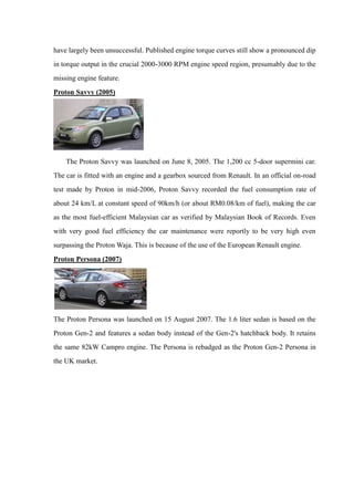 have largely been unsuccessful. Published engine torque curves still show a pronounced dip
in torque output in the crucial 2000-3000 RPM engine speed region, presumably due to the
missing engine feature.
Proton Savvy (2005)




    The Proton Savvy was launched on June 8, 2005. The 1,200 cc 5-door supermini car.
The car is fitted with an engine and a gearbox sourced from Renault. In an official on-road
test made by Proton in mid-2006, Proton Savvy recorded the fuel consumption rate of
about 24 km/L at constant speed of 90km/h (or about RM0.08/km of fuel), making the car
as the most fuel-efficient Malaysian car as verified by Malaysian Book of Records. Even
with very good fuel efficiency the car maintenance were reportly to be very high even
surpassing the Proton Waja. This is because of the use of the European Renault engine.
Proton Persona (2007)




The Proton Persona was launched on 15 August 2007. The 1.6 liter sedan is based on the
Proton Gen-2 and features a sedan body instead of the Gen-2's hatchback body. It retains
the same 82kW Campro engine. The Persona is rebadged as the Proton Gen-2 Persona in
the UK market.
 