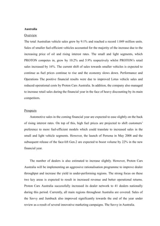 Australia
Overview
The total Australian vehicle sales grew by 9.1% and reached a record 1.049 million units.
Sales of smaller fuel-efficient vehicles accounted for the majority of the increase due to the
increasing price of oil and rising interest rates. The small and light segments, which
PROTON competes in, grew by 10.2% and 5.9% respectively whilst PROTON’s retail
sales increased by 16%. The current shift of sales towards smaller vehicles is expected to
continue as fuel prices continue to rise and the economy slows down. Performance and
Operations The positive financial results were due to improved Lotus vehicle sales and
reduced operational costs by Proton Cars Australia. In addition, the company also managed
to increase retail sales during the financial year in the face of heavy discounting by its main
competitors.


Prospects
    Automotive sales in the coming financial year are expected to ease slightly on the back
of rising interest rates. On top of this, high fuel prices are projected to shift customers’
preference to more fuel-efficient models which could translate to increased sales in the
small and light vehicle segments. However, the launch of Persona in May 2008 and the
subsequent release of the face-lift Gen.2 are expected to boost volume by 22% in the new
financial year.


    The number of dealers is also estimated to increase slightly. However, Proton Cars
Australia will be implementing an aggressive rationalisation programme to improve dealer
throughput and increase the yield in under-performing regions. The strong focus on these
two key areas is expected to result in increased revenue and better operational returns.
Proton Cars Australia successfully increased its dealer network to 41 dealers nationally
during this period. Currently, all main regions throughout Australia are covered. Sales of
the Savvy and Jumbuck also improved significantly towards the end of the year under
review as a result of several innovative marketing campaigns. The Savvy in Australia.
 
