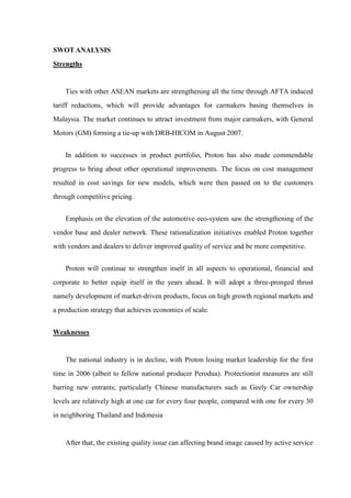 SWOT ANALYSIS
Strengths


    Ties with other ASEAN markets are strengthening all the time through AFTA induced
tariff reductions, which will provide advantages for carmakers basing themselves in
Malaysia. The market continues to attract investment from major carmakers, with General
Motors (GM) forming a tie-up with DRB-HICOM in August 2007.


    In addition to successes in product portfolio, Proton has also made commendable
progress to bring about other operational improvements. The focus on cost management
resulted in cost savings for new models, which were then passed on to the customers
through competitive pricing.


    Emphasis on the elevation of the automotive eco-system saw the strengthening of the
vendor base and dealer network. These rationalization initiatives enabled Proton together
with vendors and dealers to deliver improved quality of service and be more competitive.


    Proton will continue to strengthen itself in all aspects to operational, financial and
corporate to better equip itself in the years ahead. It will adopt a three-pronged thrust
namely development of market-driven products, focus on high growth regional markets and
a production strategy that achieves economies of scale.


Weaknesses


    The national industry is in decline, with Proton losing market leadership for the first
time in 2006 (albeit to fellow national producer Perodua). Protectionist measures are still
barring new entrants; particularly Chinese manufacturers such as Geely Car ownership
levels are relatively high at one car for every four people, compared with one for every 30
in neighboring Thailand and Indonesia


    After that, the existing quality issue can affecting brand image caused by active service
 