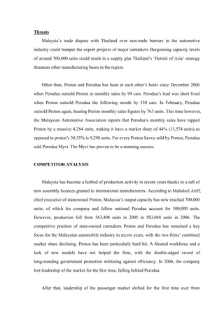 Threats
    Malaysia’s trade dispute with Thailand over non-trade barriers in the automotive
industry could hamper the export projects of major carmakers Burgeoning capacity levels
of around 700,000 units could result in a supply glut Thailand’s ‘Detroit of Asia’ strategy
threatens other manufacturing bases in the region.


    Other than, Proton and Perodua has been at each other’s heels since December 2006
when Perodua outsold Proton in monthly sales by 99 cars. Perodua’s lead was short lived
when Proton outsold Perodua the following month by 550 cars. In February, Perodua
outsold Proton again, beating Proton monthly sales figures by 763 units. This time however,
the Malaysian Automotive Association reports that Perodua’s monthly sales have topped
Proton by a massive 4,284 units, making it have a market share of 44% (13,574 units) as
opposed to proton’s 30.35% is 9,290 units. For every Proton Savvy sold by Proton, Perodua
sold Perodua Myvi. The Myvi has proven to be a stunning success.


COMPETITOR ANALYSIS


    Malaysia has become a hotbed of production activity in recent years thanks to a raft of
new assembly licences granted to international manufacturers. According to Mahaleel Ariff,
chief executive of stateowned Proton, Malaysia’s output capacity has now reached 700,000
units, of which his company and fellow national Perodua account for 500,000 units.
However, production fell from 563,408 units in 2005 to 503,048 units in 2006. The
competitive position of state-owned carmakers Proton and Perodua has remained a key
focus for the Malaysian automobile industry in recent years, with the two firms’ combined
market share declining. Proton has been particularly hard hit. A bloated workforce and a
lack of new models have not helped the firm, with the double-edged sword of
long-standing government protection militating against efficiency. In 2006, the company
lost leadership of the market for the first time, falling behind Perodua.


    After that, leadership of the passenger market shifted for the first time ever from
 