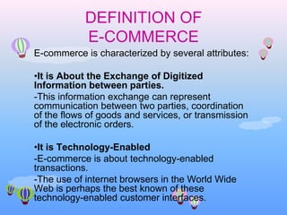 DEFINITION OF E-COMMERCE E-commerce is characterized by several attributes: ,[object Object],-This information exchange can represent communication between two parties, coordination of the flows of goods and services, or transmission of the electronic orders.  ,[object Object],-E-commerce is about technology-enabled transactions. -The use of internet browsers in the World Wide Web is perhaps the best known of these technology-enabled customer interfaces.  