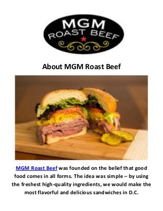 About MGM Roast Beef
MGM Roast Beef was founded on the belief that good
food comes in all forms. The idea was simple – by using
the freshest high-quality ingredients, we would make the
most flavorful and delicious sandwiches in D.C.
 