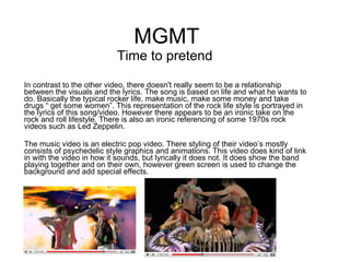 MGMT Time to pretend  In contrast to the other video, there doesn't really seem to be a relationship between the visuals and the lyrics. The song is based on life and what he wants to do. Basically the typical rocker life, make music, make some money and take drugs “ get some women”. This representation of the rock life style is portrayed in the lyrics of this song/video. However there appears to be an ironic take on the rock and roll lifestyle. There is also an ironic referencing of some 1970s rock videos such as Led Zeppelin.  The music video is an electric pop video. There styling of their video’s mostly consists of psychedelic style graphics and animations. This video does kind of link in with the video in how it sounds, but lyrically it does not.   It does show the band playing together and on their own, however green screen is used to change the background and add special effects.  