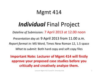 Mgmt 414

      Individual Final Project
  Dateline of Submission: 7 April 2013 at 12.00 noon
  Presentation day at: 9 April 2013 from 11.00 a.m.
Report format in: MS Word, Times New Roman 12, 1.5 space
    What to submit: Both hard copy and soft copy files

Important Note: Lecturer of Mgmt 414 will firstly
 approve your proposed case studies before you
     critically and creatively analyze them.
                  Lecturer Mgmt 414: Gustaf H. Simandjuntak   1
 