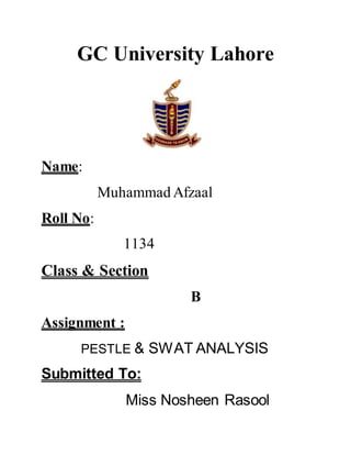 GC University Lahore 
Name: 
Muhammad Afzaal 
Roll No: 
1134 
Class & Section 
B 
Assignment : 
PESTLE & SWAT ANALYSIS 
Submitted To: 
Miss Nosheen Rasool 
 