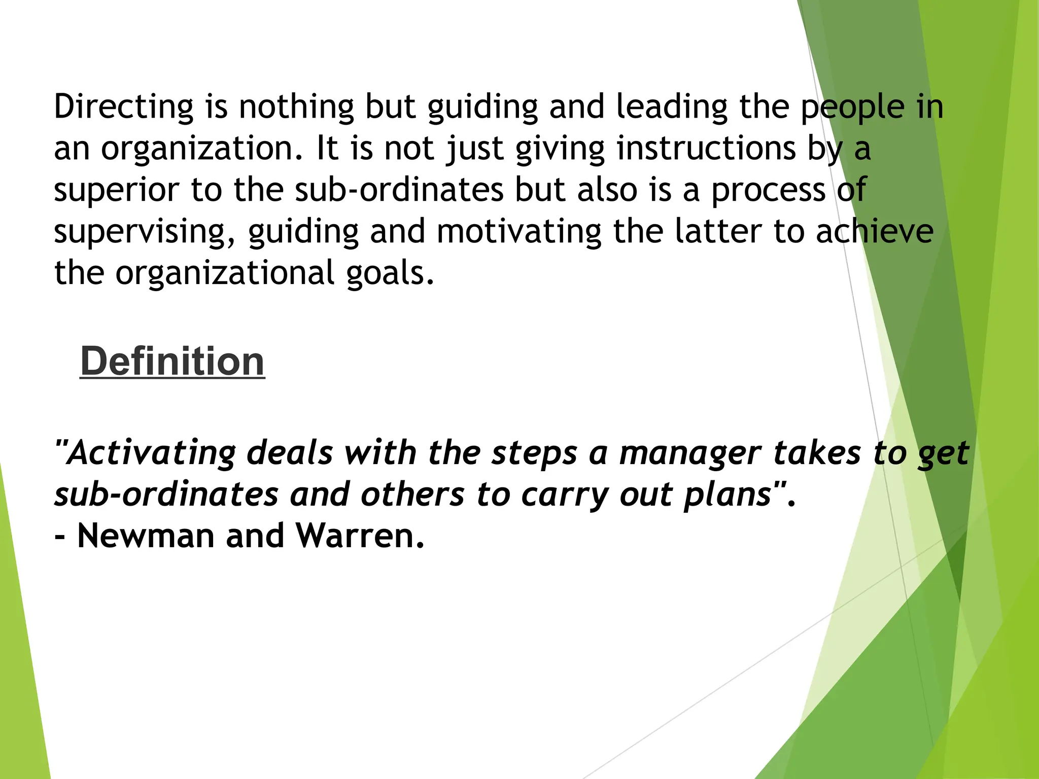 Directing is nothing but guiding and leading the people in
an organization. It is not just giving instructions by a
superior to the sub-ordinates but also is a process of
supervising, guiding and motivating the latter to achieve
the organizational goals.
"Activating deals with the steps a manager takes to get
sub-ordinates and others to carry out plans".
- Newman and Warren.
Definition
 