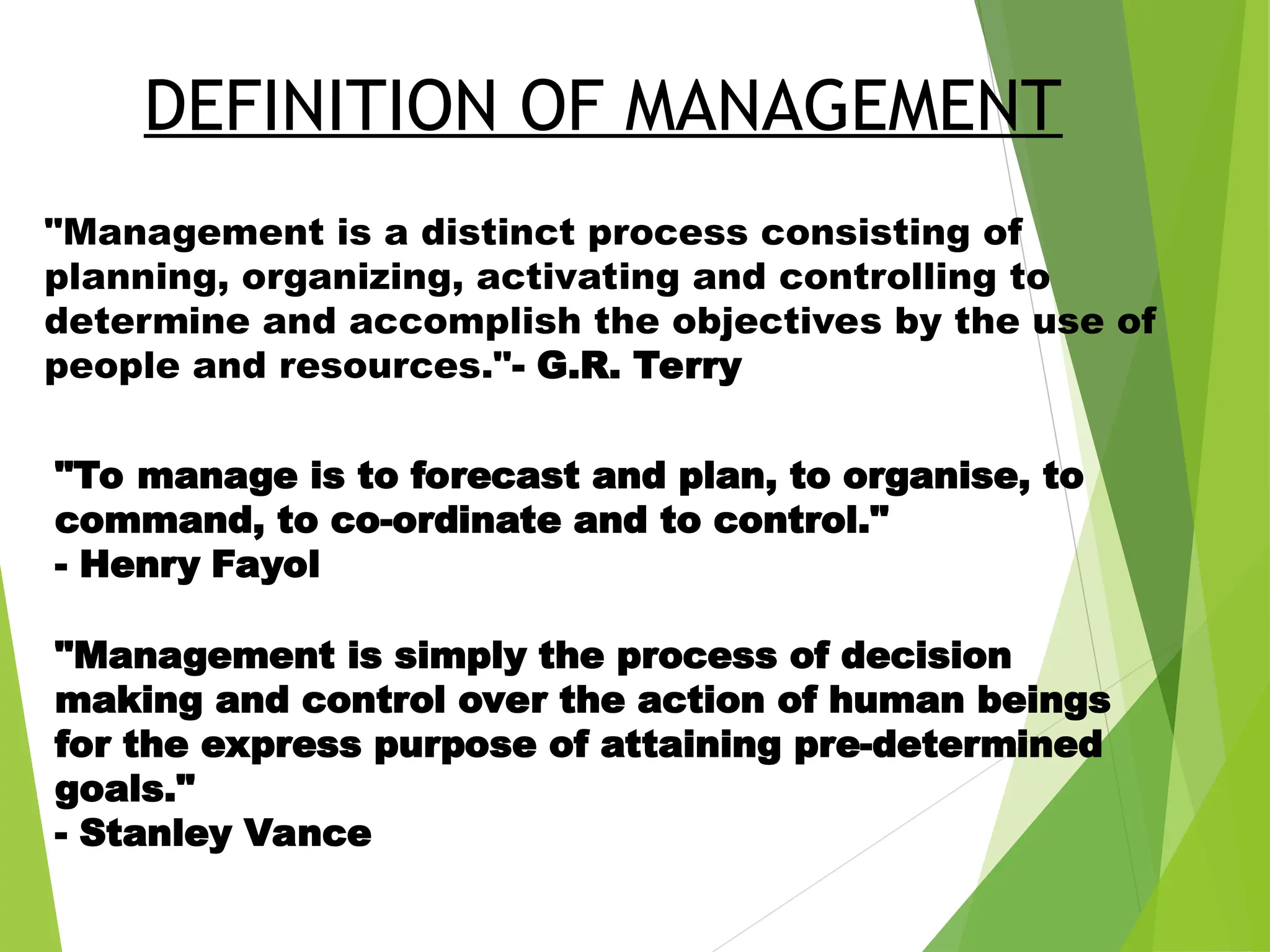 "Management is a distinct process consisting of
planning, organizing, activating and controlling to
determine and accomplish the objectives by the use of
people and resources."- G.R. Terry
DEFINITION OF MANAGEMENT
"To manage is to forecast and plan, to organise, to
command, to co-ordinate and to control."
- Henry Fayol
"Management is simply the process of decision
making and control over the action of human beings
for the express purpose of attaining pre-determined
goals."
- Stanley Vance
 
