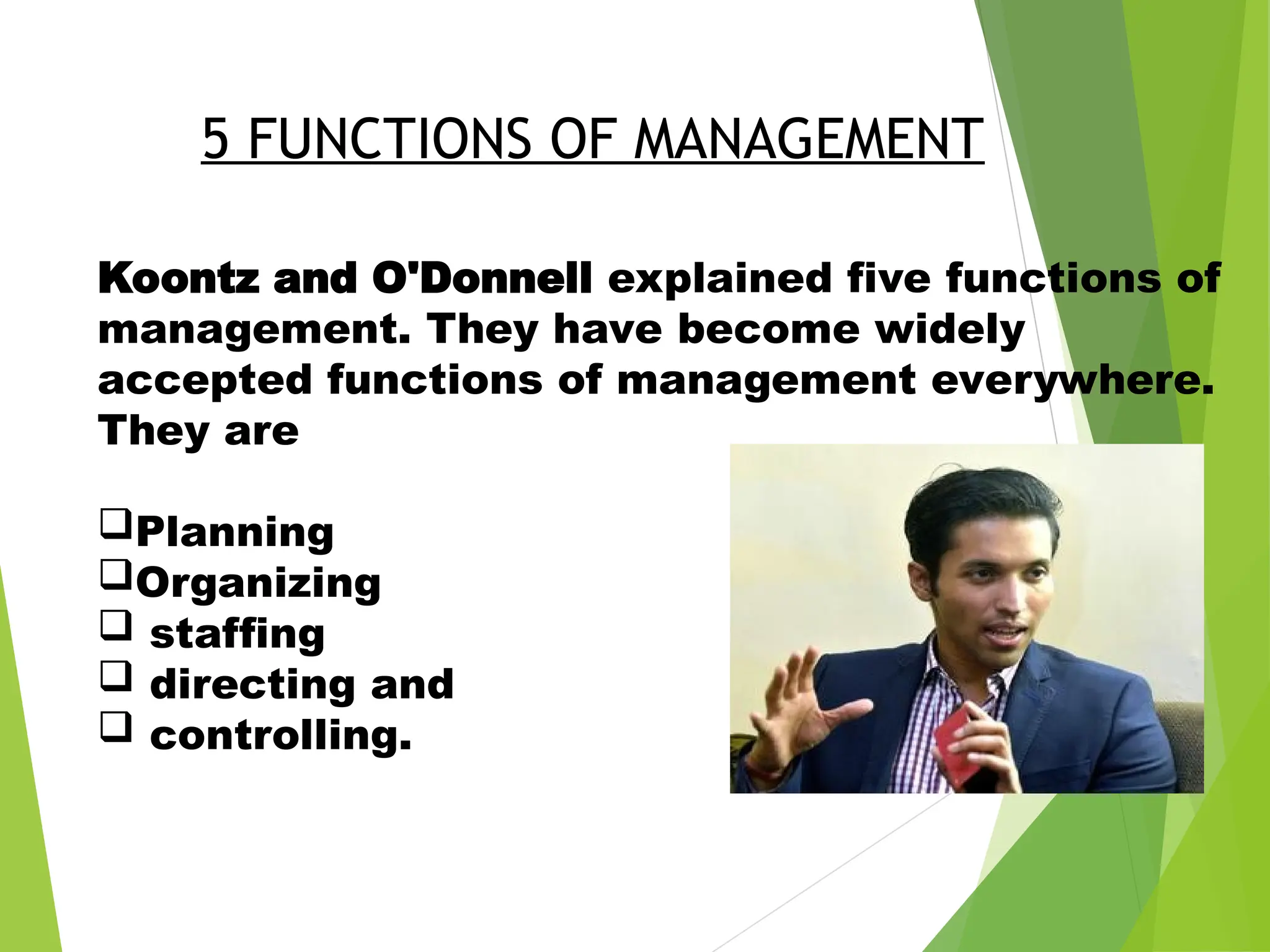 Koontz and O'Donnell explained five functions of
management. They have become widely
accepted functions of management everywhere.
They are
Planning
Organizing
 staffing
 directing and
 controlling.
5 FUNCTIONS OF MANAGEMENT
 