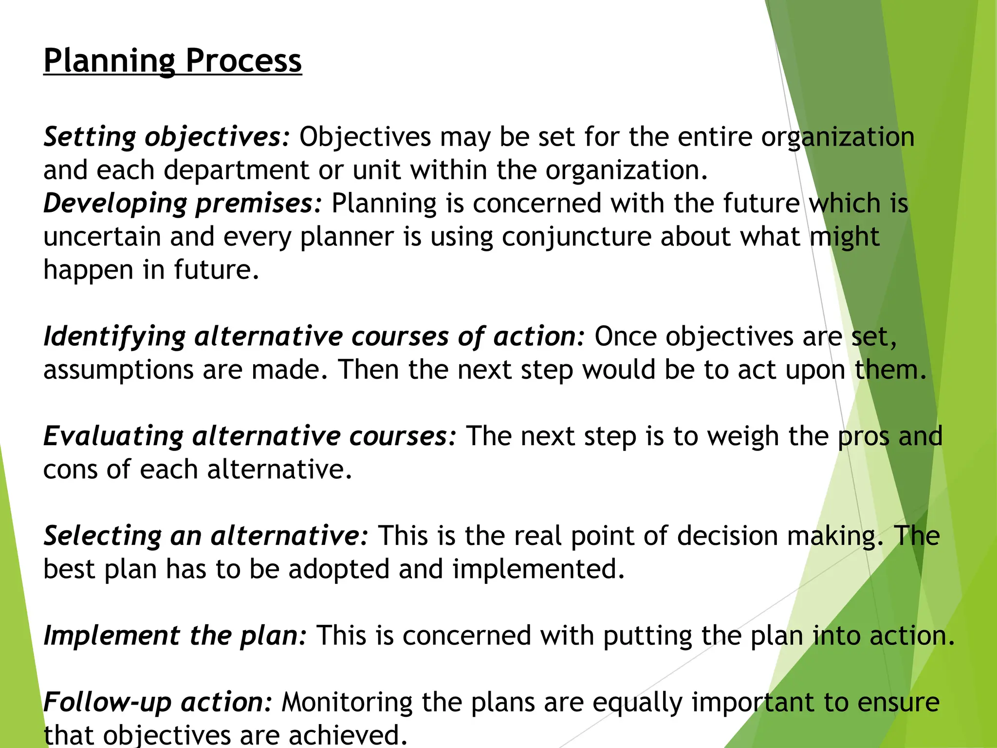 Planning Process
Setting objectives: Objectives may be set for the entire organization
and each department or unit within the organization.
Developing premises: Planning is concerned with the future which is
uncertain and every planner is using conjuncture about what might
happen in future.
Identifying alternative courses of action: Once objectives are set,
assumptions are made. Then the next step would be to act upon them.
Evaluating alternative courses: The next step is to weigh the pros and
cons of each alternative.
Selecting an alternative: This is the real point of decision making. The
best plan has to be adopted and implemented.
Implement the plan: This is concerned with putting the plan into action.
Follow-up action: Monitoring the plans are equally important to ensure
that objectives are achieved.
 