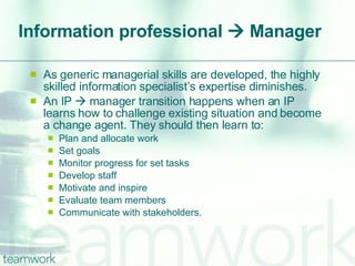 Information professional    Manager As generic managerial skills are developed, the highly skilled information specialist’s expertise diminishes.  An IP    manager transition happens when an IP learns how to challenge existing situation and become a change agent. They should then learn to: Plan and allocate work Set goals Monitor progress for set tasks Develop staff Motivate and inspire Evaluate team members Communicate with stakeholders. 