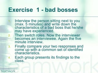 Exercise  1 - bad bosses Interview the person sitting next to you (max. 5 minutes) and write down the characteristics of a bad boss that he/she may have experienced.  Then switch roles. Now the interviewer becomes an interviewee. Again the five minute interview. Finally compare your two responses and come up with a common set of identified characteristics. Each group presents its findings to the class. 
