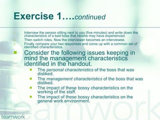 Exercise 1…. continued Interview the person sitting next to you (five minutes) and write down the characteristics of a bad boss that he/she may have experienced.  Then switch roles. Now the interviewer becomes an interviewee. Finally compare your two responses and come up with a common set of identified characteristics. Consider the following issues keeping in mind the management characteristics identified in the handout. The  personal characteristics  of the boss that was disliked. The  management characteristics  of the boss that was disliked. The impact of these bossy characteristics on the working of the staff. The impact of these bossy characteristics on the general work environment. 