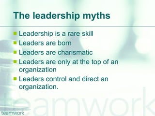 The leadership myths Leadership is a rare skill Leaders are born Leaders are charismatic Leaders are only at the top of an organization Leaders control and direct an organization.  