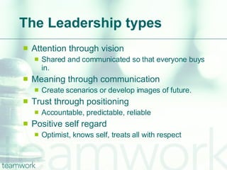 The Leadership types Attention through vision Shared and communicated so that everyone buys in. Meaning through communication Create scenarios or develop images of future. Trust through positioning Accountable, predictable, reliable Positive self regard Optimist, knows self, treats all with respect 