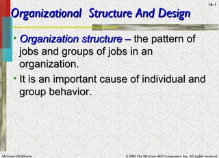 McGraw-Hill/Irwin © 2005 The McGraw-Hill Companies, Inc. All rights reserved.
16-1
Organizational Structure And DesignOrganizational Structure And Design
• Organization structureOrganization structure –– the pattern ofthe pattern of
jobs and groups of jobs in anjobs and groups of jobs in an
organization.organization.
• It is an important cause of individual andIt is an important cause of individual and
group behavior.group behavior.
 