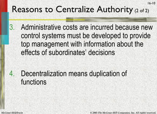 McGraw-Hill/Irwin © 2005 The McGraw-Hill Companies, Inc. All rights reserved.
16-10
Reasons to Centralize Authority (2 of 2)
3. Administrative costs are incurred because new
control systems must be developed to provide
top management with information about the
effects of subordinates’ decisions
4. Decentralization means duplication of
functions
 